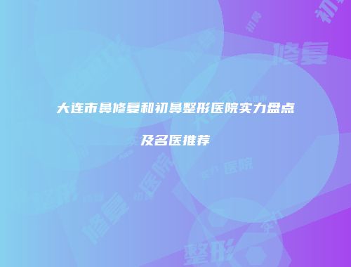 大连市鼻修复和初鼻整形医院实力盘点及名医推荐