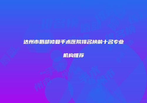 达州市唇部修复手术医院排名榜前十名专业机构推荐