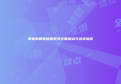 宣城市唇裂修复医院全面盘点与选择指南
