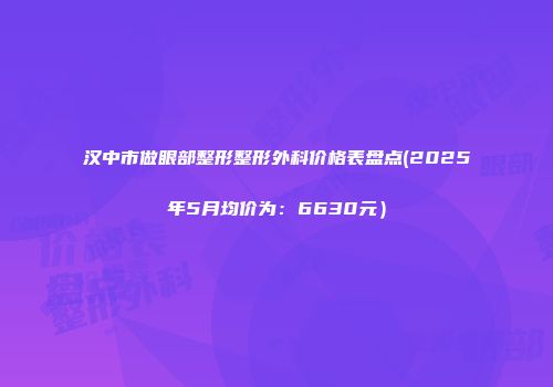汉中市做眼部整形整形外科价格表盘点(2025年5月均价为：6630元）
