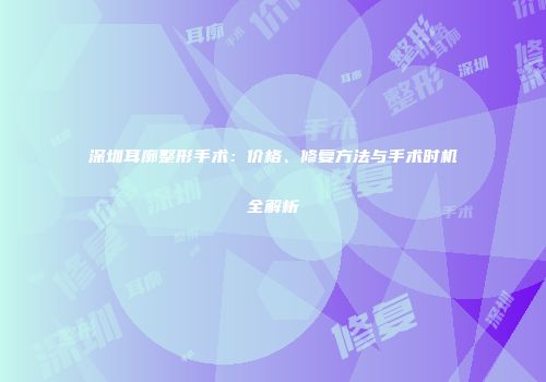 深圳耳廓整形手术：价格、修复方法与手术时机全解析