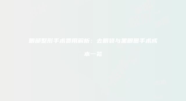 眼部整形手术费用解析：去眼袋与黑眼圈手术成本一览