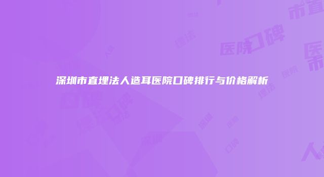 深圳市直埋法人造耳医院口碑排行与价格解析