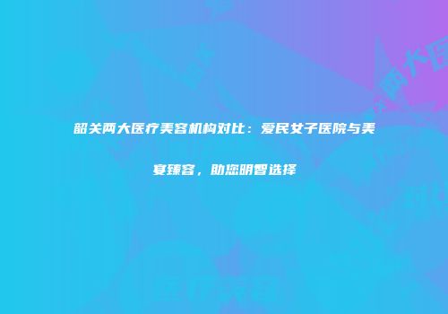 韶关两大医疗美容机构对比：爱民女子医院与美宴臻容，助您明智选择
