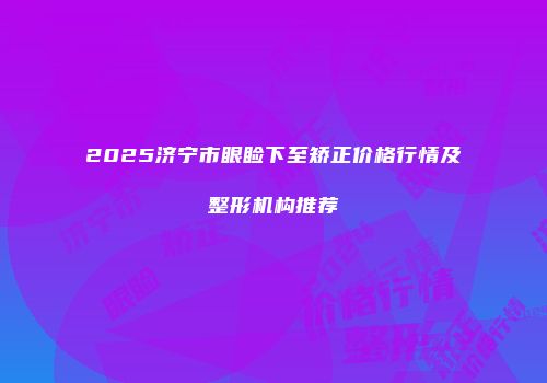 2025济宁市眼睑下至矫正价格行情及整形机构推荐