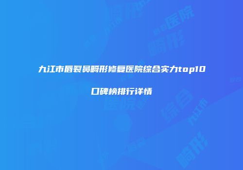 九江市唇裂鼻畸形修复医院综合实力top10口碑榜排行详情