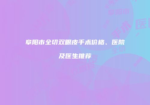阜阳市全切双眼皮手术价格、医院及医生推荐