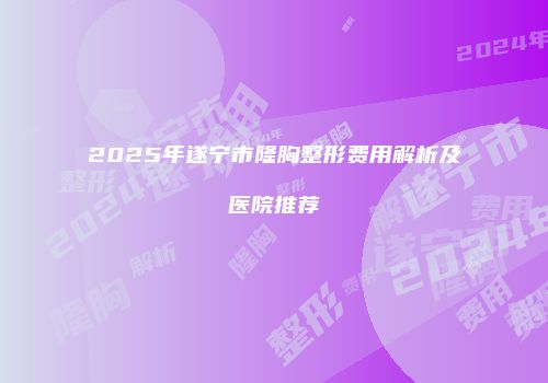 2025年遂宁市隆胸整形费用解析及医院推荐