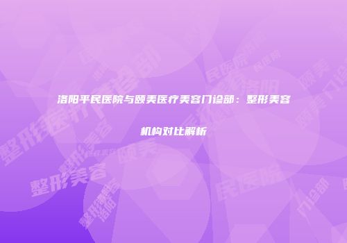 洛阳平民医院与颐美医疗美容门诊部：整形美容机构对比解析