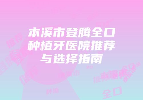 本溪市登腾全口种植牙医院推荐与选择指南