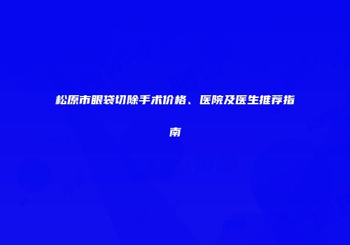 松原市眼袋切除手术价格、医院及医生推荐指南