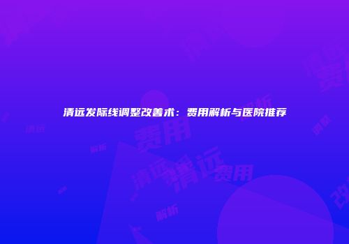 清远发际线调整改善术：费用解析与医院推荐