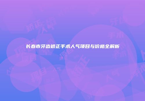 长春市牙齿矫正手术人气项目与价格全解析