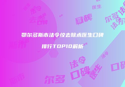 鄂尔多斯市法令纹去除术医生口碑排行TOP10解析