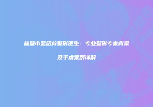 鹤壁市蓝绍梓整形医生：专业整形专家背景及手术案例详解