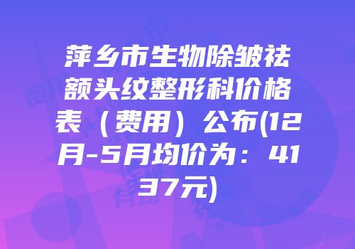 萍乡市生物除皱祛额头纹整形科价格表（费用）公布(12月-5月均价为：4137元)