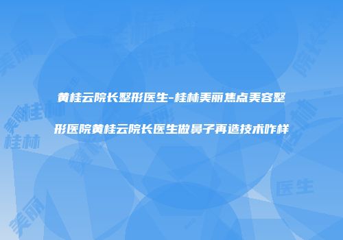 黄桂云院长整形医生-桂林美丽焦点美容整形医院黄桂云院长医生做鼻子再造技术咋样