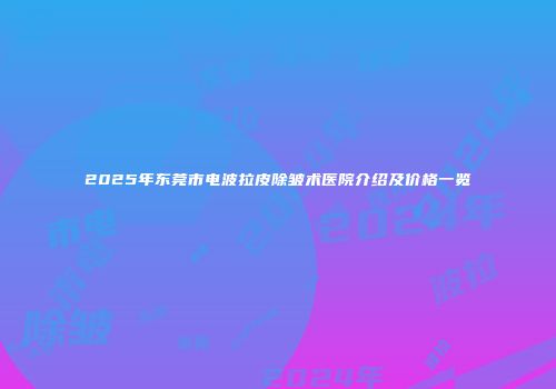2025年东莞市电波拉皮除皱术医院介绍及价格一览