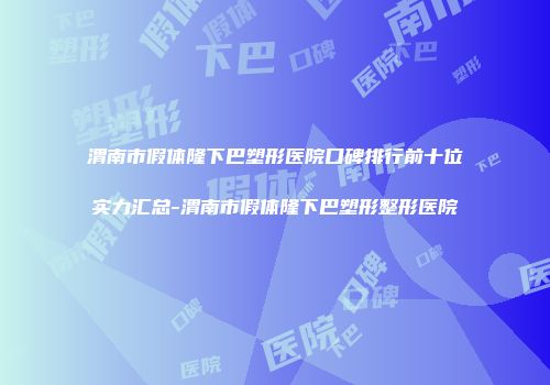 渭南市假体隆下巴塑形医院口碑排行前十位实力汇总-渭南市假体隆下巴塑形整形医院