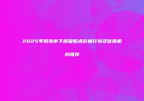 2025年阳泉市下颌吸脂术价格行情及优质机构推荐