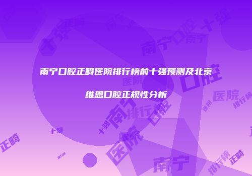 南宁口腔正畸医院排行榜前十强预测及北京维恩口腔正规性分析