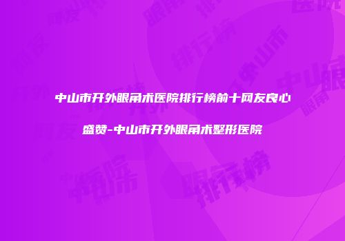中山市开外眼角术医院排行榜前十网友良心盛赞-中山市开外眼角术整形医院