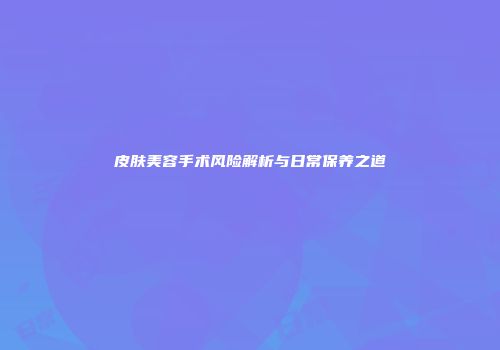 皮肤美容手术风险解析与日常保养之道