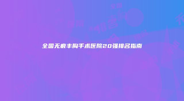 全国无痕丰胸手术医院20强排名指南