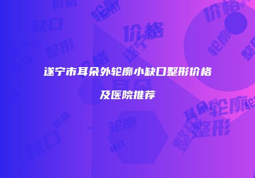 遂宁市耳朵外轮廓小缺口整形价格及医院推荐