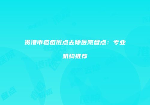 贵港市痘痘斑点去除医院盘点：专业机构推荐
