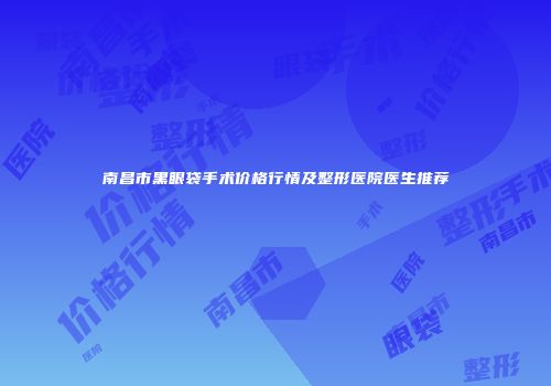 南昌市黑眼袋手术价格行情及整形医院医生推荐
