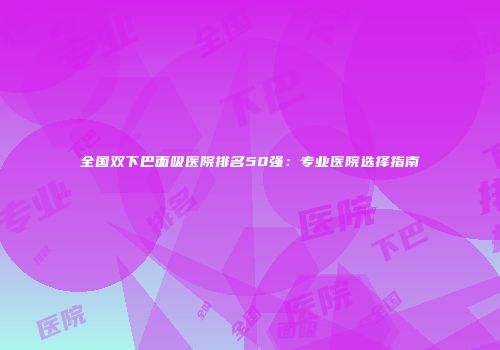 全国双下巴面吸医院排名50强：专业医院选择指南