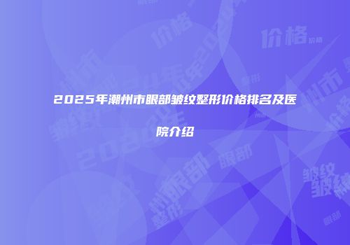 2025年潮州市眼部皱纹整形价格排名及医院介绍