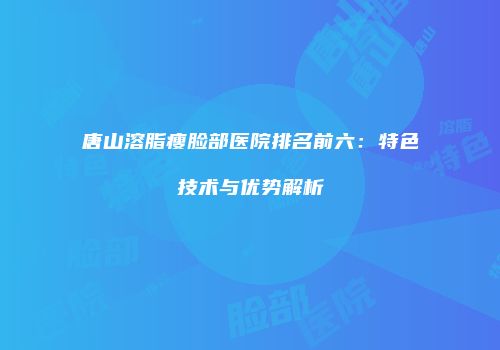 唐山溶脂瘦脸部医院排名前六：特色技术与优势解析