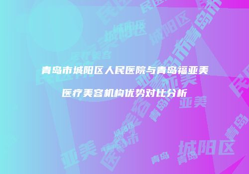 青岛市城阳区人民医院与青岛福亚美医疗美容机构优势对比分析