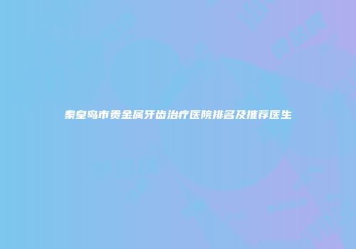 秦皇岛市贵金属牙齿治疗医院排名及推荐医生