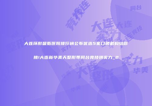 大连环形吸脂医院排行榜公布优选5家口碑机构给你挑!大连新华美天整形等同台竞技拼实力_2