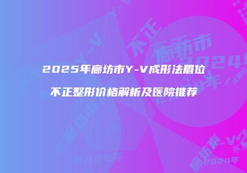 2025年廊坊市Y-V成形法眉位不正整形价格解析及医院推荐