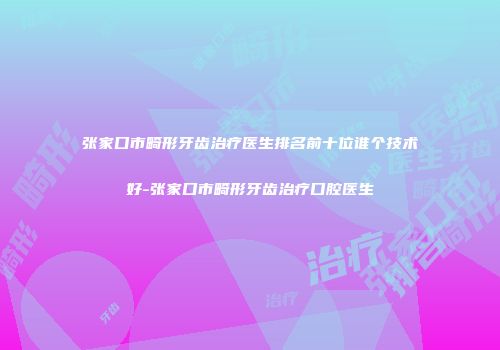 张家口市畸形牙齿治疗医生排名前十位谁个技术好-张家口市畸形牙齿治疗口腔医生