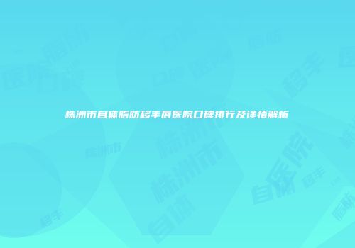 株洲市自体脂肪移丰唇医院口碑排行及详情解析
