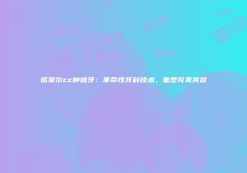 诺贝尔cc种植牙：革命性牙科技术，重塑完美笑容