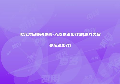 激光美白费用贵吗-大概要多少钱呢(激光美白要花多少钱)