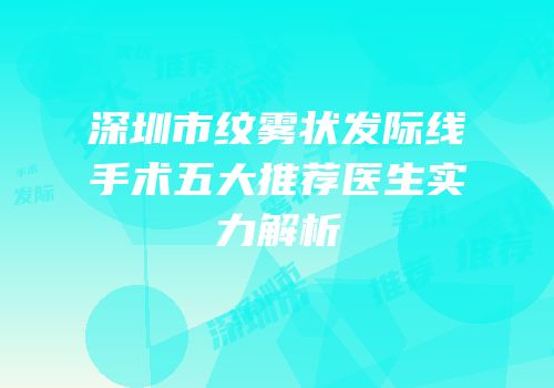 深圳市纹雾状发际线手术五大推荐医生实力解析