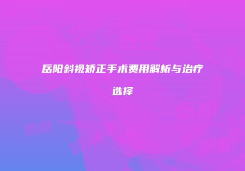 岳阳斜视矫正手术费用解析与治疗选择