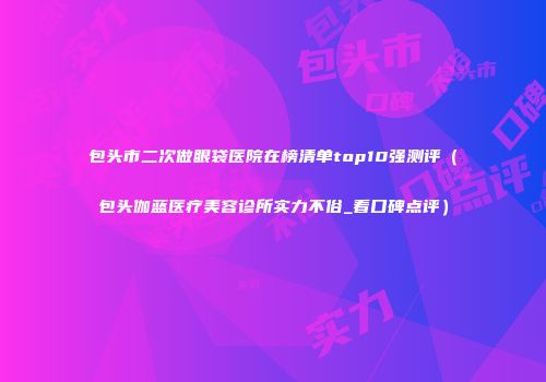 包头市二次做眼袋医院在榜清单top10强测评（包头伽蓝医疗美容诊所实力不俗_看口碑点评）