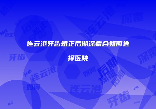 连云港牙齿矫正后期深覆合如何选择医院
