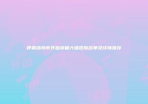 呼和浩特市牙齿修复六强医院名单及详情推荐