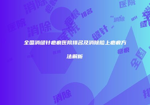 全国消缝针疤痕医院排名及消除脸上疤痕方法解析