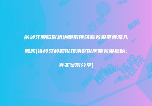 铁岭牙颌畸形矫治整形医院看效果笔者深入解答(铁岭牙颌畸形矫治整形医院效果揭秘：真实案例分享)