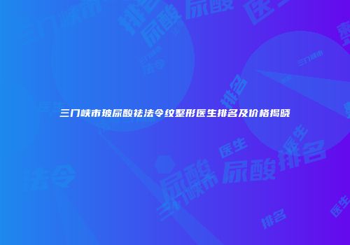 三门峡市玻尿酸祛法令纹整形医生排名及价格揭晓